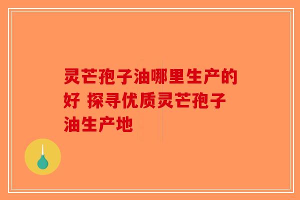 灵芒孢子油哪里生产的好 探寻优质灵芒孢子油生产地