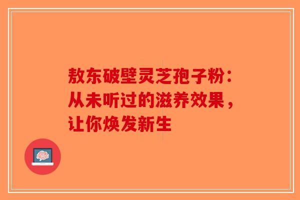 敖东破壁灵芝孢子粉：从未听过的滋养效果，让你焕发新生