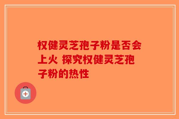 权健灵芝孢子粉是否会上火 探究权健灵芝孢子粉的热性