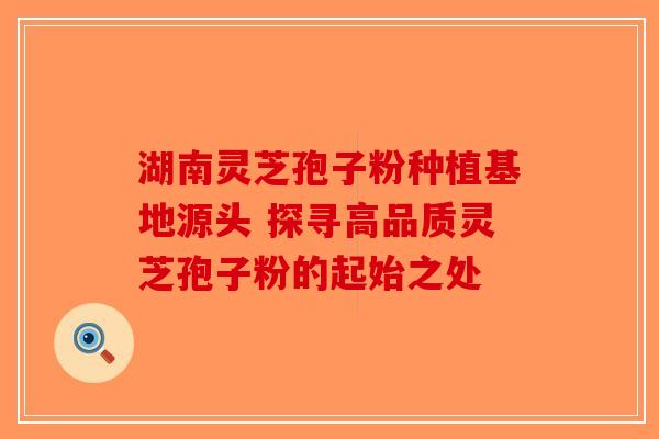 湖南灵芝孢子粉种植基地源头 探寻高品质灵芝孢子粉的起始之处