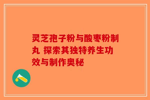 灵芝孢子粉与酸枣粉制丸 探索其独特养生功效与制作奥秘