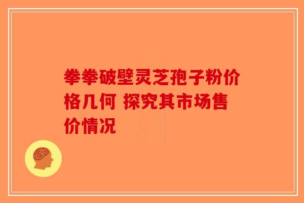 拳拳破壁灵芝孢子粉价格几何 探究其市场售价情况