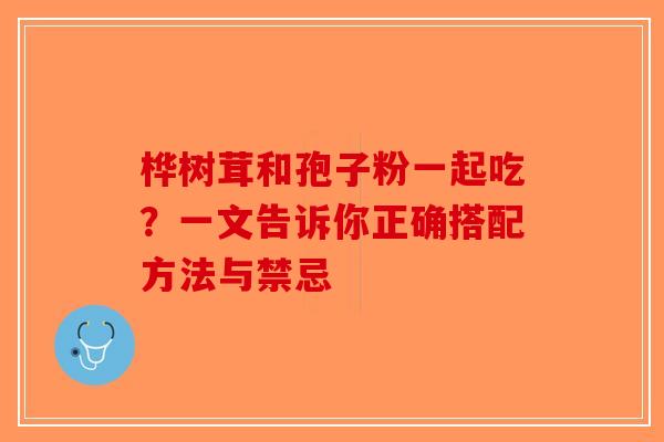 桦树茸和孢子粉一起吃？一文告诉你正确搭配方法与禁忌