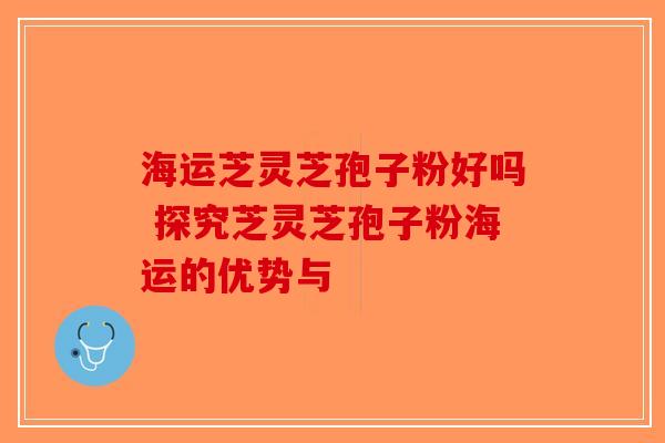 海运芝灵芝孢子粉好吗 探究芝灵芝孢子粉海运的优势与