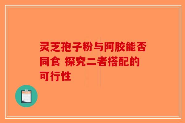 灵芝孢子粉与阿胶能否同食 探究二者搭配的可行性