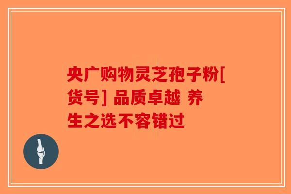 央广购物灵芝孢子粉[货号] 品质卓越 养生之选不容错过