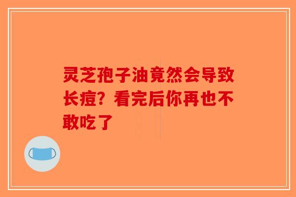 灵芝孢子油竟然会导致长痘？看完后你再也不敢吃了