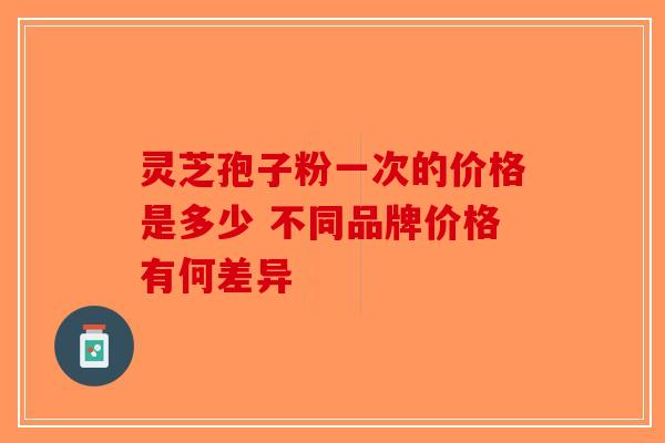 灵芝孢子粉一次的价格是多少 不同品牌价格有何差异