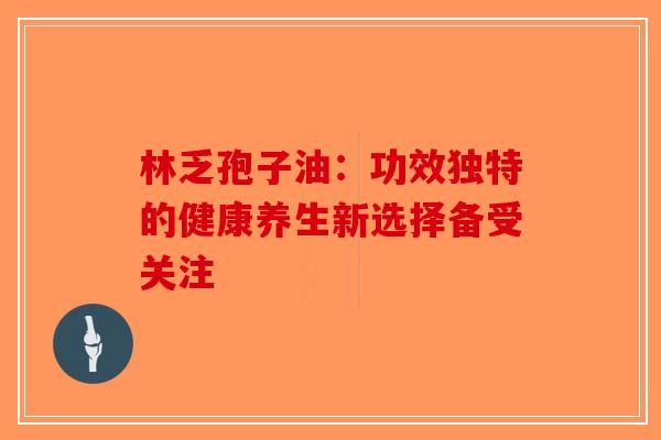 林乏孢子油：功效独特的健康养生新选择备受关注