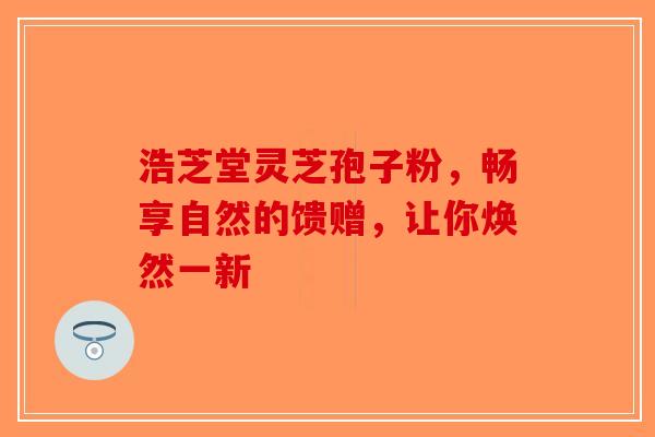 浩芝堂灵芝孢子粉，畅享自然的馈赠，让你焕然一新