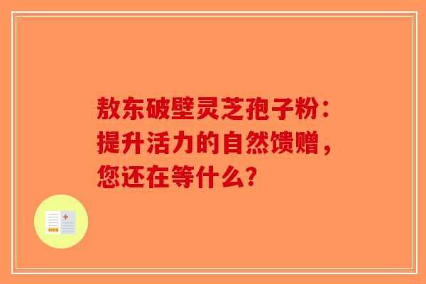 敖东破壁灵芝孢子粉：提升活力的自然馈赠，您还在等什么？