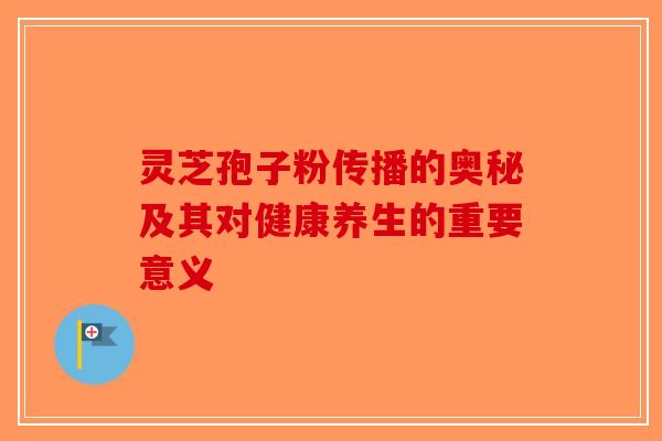 灵芝孢子粉传播的奥秘及其对健康养生的重要意义