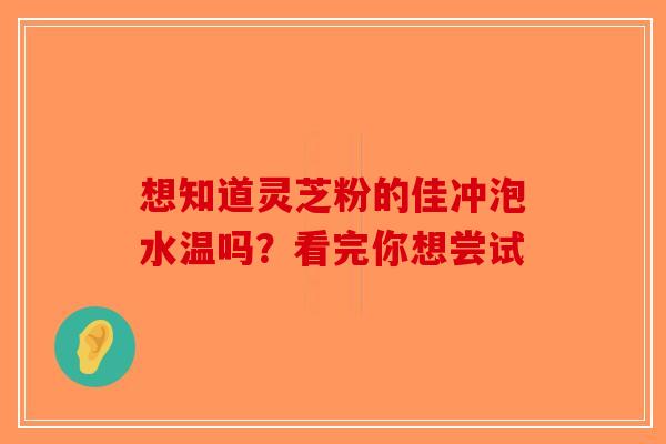想知道灵芝粉的佳冲泡水温吗？看完你想尝试