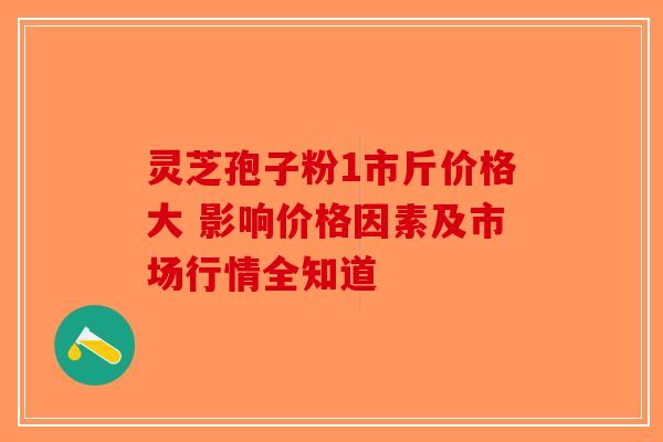 灵芝孢子粉1市斤价格大 影响价格因素及市场行情全知道