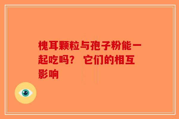 槐耳颗粒与孢子粉能一起吃吗？ 它们的相互影响