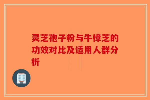 灵芝孢子粉与牛樟芝的功效对比及适用人群分析