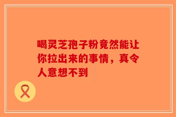 喝灵芝孢子粉竟然能让你拉出来的事情，真令人意想不到