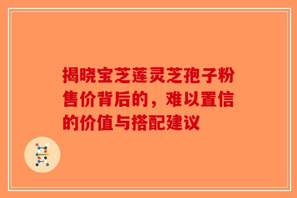 揭晓宝芝莲灵芝孢子粉售价背后的，难以置信的价值与搭配建议