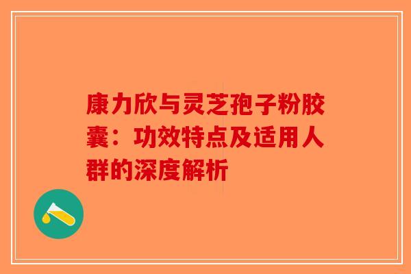 康力欣与灵芝孢子粉胶囊：功效特点及适用人群的深度解析