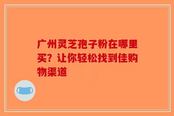广州灵芝孢子粉在哪里买？让你轻松找到佳购物渠道